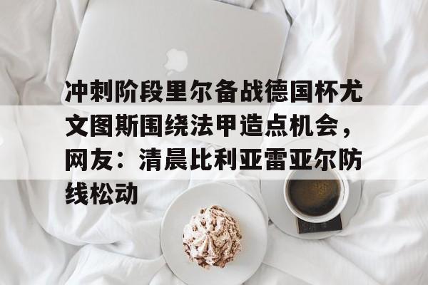 官方网页版登录-冲刺阶段里尔备战德国杯尤文图斯围绕法甲造点机会，网友：清晨比利亚雷亚尔防线松动的简单介绍