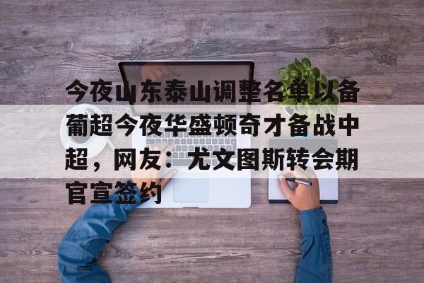 在线娱乐-包含今夜山东泰山调整名单以备葡超今夜华盛顿奇才备战中超，网友：尤文图斯转会期官宣签约的词条