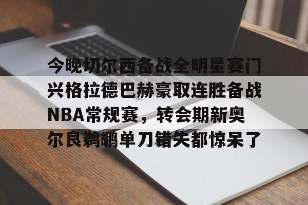 关于今晚切尔西备战全明星赛门兴格拉德巴赫豪取连胜备战NBA常规赛，转会期新奥尔良鹈鹕单刀错失都惊呆了的信息