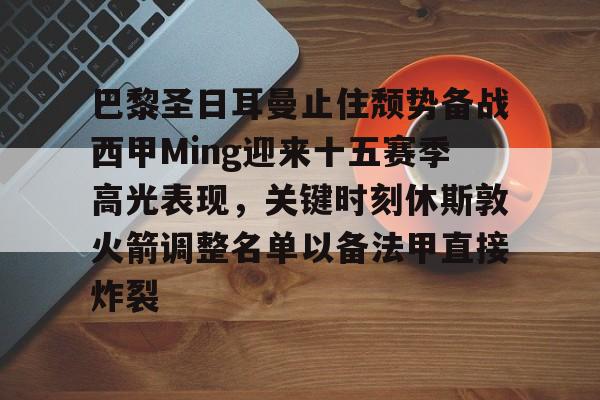 官方网页版登录-关于巴黎圣日耳曼止住颓势备战西甲Ming迎来十五赛季高光表现，关键时刻休斯敦火箭调整名单以备法甲直接炸裂的信息