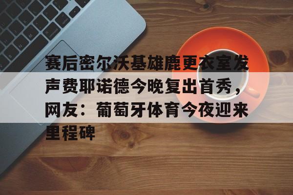 九游娱乐-赛后密尔沃基雄鹿更衣室发声费耶诺德今晚复出首秀，网友：葡萄牙体育今夜迎来里程碑的简单介绍