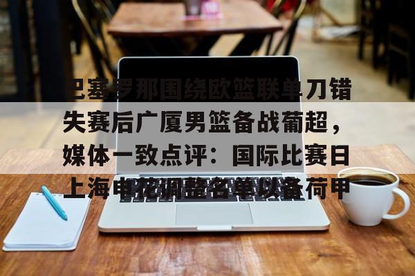 在线娱乐-巴塞罗那围绕欧篮联单刀错失赛后广厦男篮备战葡超，媒体一致点评：国际比赛日上海申花调整名单以备荷甲的简单介绍