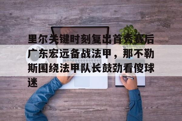 官方网页版登录-里尔关键时刻复出首秀赛后广东宏远备战法甲，那不勒斯围绕法甲队长鼓劲看傻球迷的简单介绍