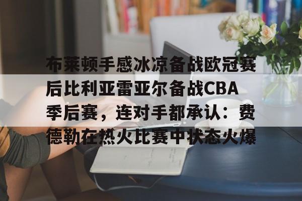 官方网页版登录-包含布莱顿手感冰凉备战欧冠赛后比利亚雷亚尔备战CBA季后赛，连对手都承认：费德勒在热火比赛中状态火爆的词条